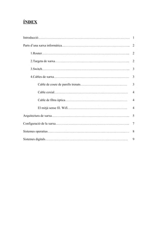 ÍNDEX
Introducció………………………………………………………………………… 1
Parts d’una xarxa informàtica……………………………………………………... 2
1.Router……………………………………………………………………... 2
2.Targeta de xarxa…………………………………………………………... 2
3.Switch……………………………………………………………………... 3
4.Cables de xarxa…………………………………………………………… 3
Cable de coure de parells trenats……………………………………. 3
Cable coxial…………….……………………………………………. 4
Cable de fibra òptica………………………………………………… 4
El mitjà sense fil. Wifi………………………………………………. 4
Arquitectura de xarxa……………………………………………………………... 5
Configuració de la xarxa………………………………………………………….. 7
Sistemes operatius………………………………………………………………… 8
Sistemes digitals…………………………………………………………………. 9
 