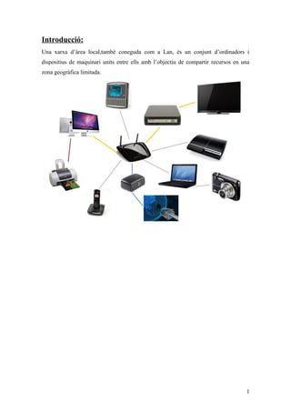 Introducció:
Una xarxa d’àrea local,també coneguda com a Lan, és un conjunt d’ordinadors i
dispositius de maquinari units entre ells amb l’objectiu de compartir recursos en una
zona geogràfica limitada.
1
 