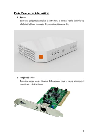 Parts d’una xarxa informàtica:
1. Router
Dispositiu que permet connectar la nostra xarxa a Internet. Permet connectar-se
a la línia telefònica i connectar diferents dispositius entre ells.
2. Targeta de xarxa:
Dispositiu que es troba a l´interior de l’ordinador i que es permet connectar el
cable de xarxa de l’ordinador.
2
 