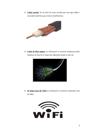 • Cable coaxial: Té un nucli de coure envoltat per una capa aillant i
una malla metàl·lica que evita les interferències.
• Cable de fibra òptica: La informació es transmet mitjançant petits
impulsos de llum.És el mitjà més ràpid però també el més car.
• El mitjà sense fil. Wifi.:La informació es transmet mitjançant ones
de ràdio.
4
 