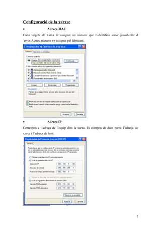 Configuració de la xarxa:
• Adreça MAC
Cada targeta de xarxa té assignat un número que l’identifica sense possibilitat d
´error.Aquest número ve assignat pel fabricant.
• Adreça IP
Correspon a l’adreça de l’equip dins la xarxa. Es compon de dues parts: l’adreça de
xarxa i l’adreça de host.
7
 