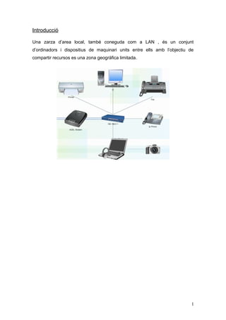 Introducció
Una zarza d’area local, també coneguda com a LAN , és un conjunt
d’ordinadors i dispositius de maquinari units entre ells amb l’objectiu de
compartir recursos es una zona geogràfica limitada.
1
 
