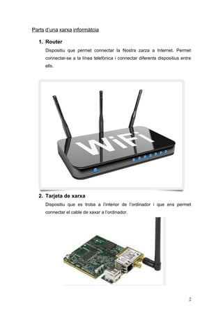 Parts d’una xarxa informàtcia
1. Router
Dispositiu que permet connectar la Nostra zarza a Internet. Permet
connectar-se a la línea telefònica i connectar diferents dispositius entre
ells.
2. Tarjeta de xarxa
Dispositiu que es troba a l’interior de l’ordinador i que ens permet
connectar el cable de xaxar a l’ordinador.
2
 