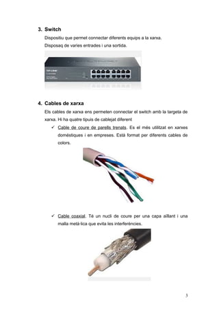 3. Switch
Dispositiu que permet connectar diferents equips a la xarxa.
Disposaq de varies entrades i una sortida.
4. Cables de xarxa
Els cables de xarxa ens permeten connectar el switch amb la targeta de
xarxa. Hi ha quatre tipuis de cablejat diferent
 Cable de coure de parells trenats. Es el més utilitzat en xarxes
doméstiques i en empreses. Està format per diferents cables de
colors.
 Cable coaxial. Té un nucli de coure per una capa aïllant i una
malla metà·lica que evita les interferències.
3
 