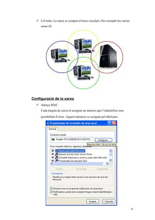  Cel·lular. La zarza es compon d’arees circulars. Per exemple les zarzas
sense fil.
Configuració de la xarxa
 Adreça MAC
Cada targeta de xarxa té assignat un número que l’indentifica sens
possibilitat d’error. Aquest números ve assignat pel fabricant.
6
 