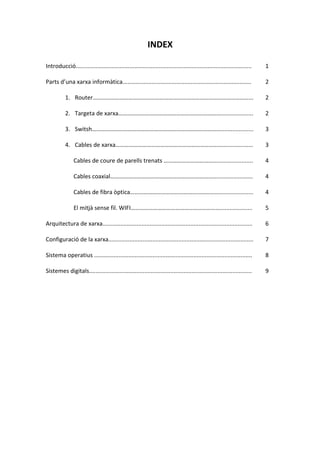 INDEX
Introducció............................................................................................................ 1
Parts d’una xarxa informàtica............................................................................... 2
1. Router……………………………………………………………………………………………... 2
2. Targeta de xarxa…………………………………………………………….................... 2
3. Switsh…………………………………………………………………………….................... 3
4. Cables de xarxa………………………………………………………………................... 3
Cables de coure de parells trenats ………………………………...................... 4
Cables coaxial………………………………………………………………...................... 4
Cables de fibra òptica……………………………………………………..................... 4
El mitjà sense fil. WIFI…………………………………………………….................... 5
Arquitectura de xarxa............................................................................................ 6
Configuració de la xarxa......................................................................................... 7
Sistema operatius ................................................................................................. 8
Sistemes digitals.................................................................................................... 9
 