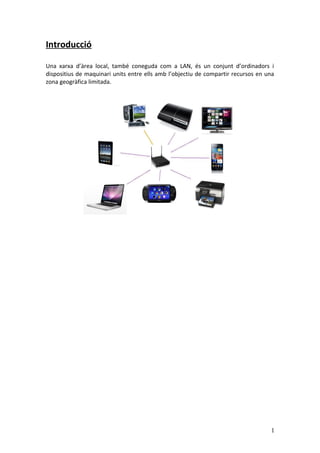 Introducció
Una xarxa d’àrea local, també coneguda com a LAN, és un conjunt d’ordinadors i
dispositius de maquinari units entre ells amb l’objectiu de compartir recursos en una
zona geogràfica limitada.
1
 