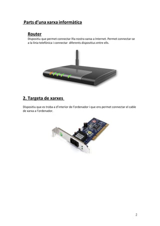 Parts d’una xarxa informàtica
Router
Dispositiu que permet connectar lña nostra xarxa a Internet. Permet connectar-se
a la línia telefònica i connectar diferents dispositius entre ells.
2. Targeta de xarxes
Dispositiu que es troba a d’interior de l’ordenador i que ens permet connectar el cable
de xarxa a l’ordenador.
2
 