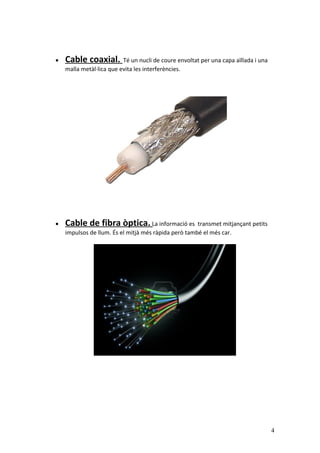 • Cable coaxial. Té un nucli de coure envoltat per una capa aïllada i una
malla metàl·lica que evita les interferències.
• Cable de fibra òptica. La informació es transmet mitjançant petits
impulsos de llum. És el mitjà més ràpida però també el més car.
4
 