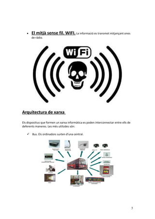 • El mitjà sense fil. WIFI. La informació es transmet mitjançant ones
de ràdio.
Arquitectura de xarxa
Els dispositius que formen un xarxa informàtica es poden interconnectar entre ells de
deferents maneres. Les més utilizdes són:
 Bus. Els ordinadors surten d’una central.
5
 