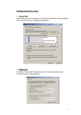 Configuració de la xarxa.
 Adreça MAC
Cada targeta de xarxa té assignat un número que l’identifica sense possibilitat
d’error. Aquest número ve assignat pel fabricant.
 Adresa IP
Correspon a l’adreça de l’equip dins la xarxa. Es compon de dues parts:
L’adreça de xarxa i l’adreça de host.
7
 