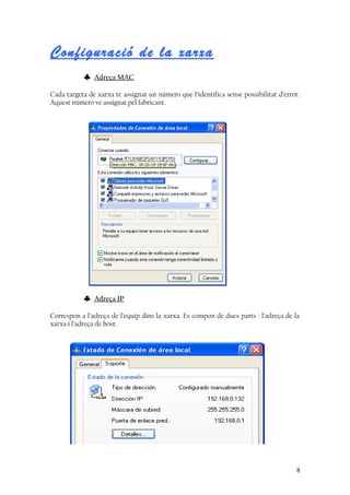 Configuració de la xarxa
♣ Adreça MAC
Cada targeta de xarxa té assignat un número que l’identifica sense possibilitat d’error.
Aquest número ve assignat pel fabricant.
♣ Adreça IP
Correspon a l’adreça de l’equip dins la xarxa. Es compon de dues parts : l’adreça de la
xarxa i l’adreça de host.
8
 