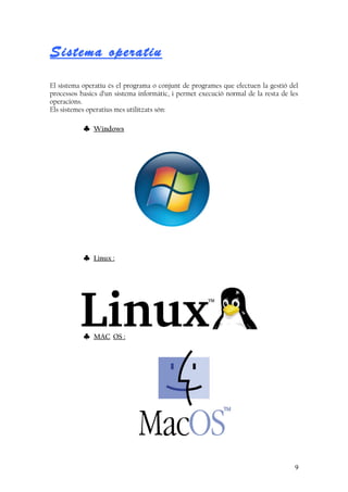 Sistema operatiu
El sistema operatiu és el programa o conjunt de programes que efectuen la gestió del
processos basics d’un sistema informàtic, i permet execució normal de la resta de les
operacions.
Els sistemes operatius mes utilitzats són:
♣ Windows
♣ Linux :
♣ MAC OS :
9
 
