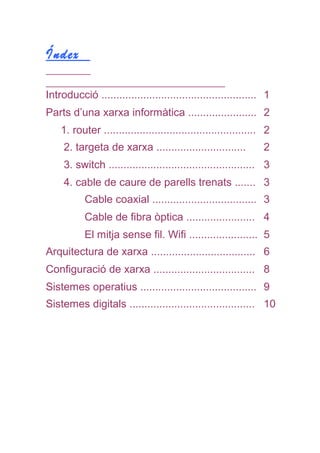 Índex
Introducció .................................................... 1
Parts d’una xarxa informàtica ....................... 2
1. router ................................................... 2
2. targeta de xarxa .............................. 2
3. switch ................................................. 3
4. cable de caure de parells trenats ....... 3
Cable coaxial ................................... 3
Cable de fibra òptica ....................... 4
El mitja sense fil. Wifi ....................... 5
Arquitectura de xarxa ................................... 6
Configuració de xarxa .................................. 8
Sistemes operatius ....................................... 9
Sistemes digitals .......................................... 10
 