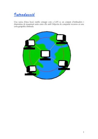 Introducció
Una xarxa d’àrea local, també conegut com a LAN es un conjunt d’ordinadors i
dispositius de maquinari units entre ells amb l’objectiu de compartir recursos en una
zona geogràfica limitada.
1
 