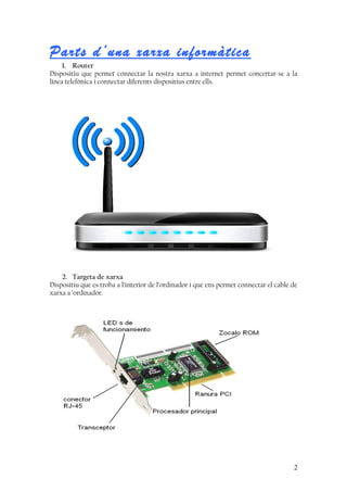 Parts d’una xarxa informàtica
1. Router
Dispositiu que permet connectar la nostra xarxa a internet permet concertar-se a la
línea telefònica i connectar diferents dispositius entre ells.
2. Targeta de xarxa
Dispositiu que es troba a l’interior de l’ordinador i que ens permet connectar el cable de
xarxa a ’ordinador.
2
 