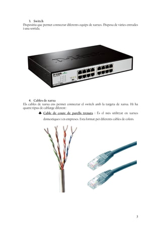 3. Switch
Dispositiu que permet connectar diferents equips de xarxes. Disposa de vàries entrades
i una sortida.
4. Cables de xarxa
Els cables de xarxa ens permet connectar el switch amb la targeta de xarxa. Hi ha
quatre tipus de cablatge diferent :
♣ Cable de coure de parells trenats : És el més utilitzat en xarxes
domestiques i en empreses. Esta format per diferents cables de colors.
3
 
