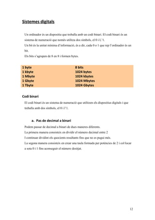 Sistemes digitals
Un ordinador és un dispositiu que treballa amb un codi binari. El codi binari és un
sistema de numeració que només utilitza dos símbols, el 0 i L’1.
Un bit és la unitat mínima d’informació, és a dir, cada 0 o 1 que rep l’ordinador és un
bit.
Els bits s’agrupen de 8 en 8 i formen bytes.
1 byte 8 bits
1 kbyte 1024 bytes
1 Mbyte 1024 kbytes
1 Gbyte 1024 Mbytes
1 Tbyte 1024 Gbytes
Codi binari
El codi binari és un sistema de numeració que utilitzen els dispositius digitals i que
treballa amb dos símbols, el 0 i l’1.
a. Pas de decimal a binari
Podem passar de decimal a binari de dues maneres diferents.
La primera manera consisteix en dividir el número decimal entre 2
I continuar dividint els quocients resultants fins que no es pugui més.
La segona manera consisteix en crear una taula formada per potències de 2 i col·locar
a sota 0 i 1 fins aconseguir el número desitjat.
12
 