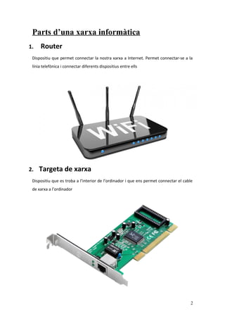 Parts d’una xarxa informàtica
1. Router
Dispositiu que permet connectar la nostra xarxa a Internet. Permet connectar-se a la
línia telefònica i connectar diferents dispositius entre ells
2. Targeta de xarxa
Dispositiu que es troba a l’interior de l’ordinador i que ens permet connectar el cable
de xarxa a l’ordinador
2
 
