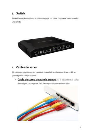 3. Switch
Dispositiu que permet connectar diferents equips a la xarxa. Disposa de varies entrades i
una sortida
4. Cables de xarxa
Els cables de xarxa ens permet connectar a en switch amb la targeta de xarxa. Hi ha
quatre tipus de cablejat diferent:
• Cable de coure de parells trenats. És el més utilitzat en xarxes
domestiques i en empreses. Està format per diferents cables de colors
3
 