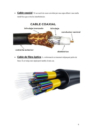 • Cable coaxial: Té un nucli de coure envoltat per una capa aïllant i una malla
metàl·lica que evita les interferències
• Cable de fibra òptica. L a informació es transmet mitjançant petits de
llum. És el mitja més ràpid però també el més car.
4
 
