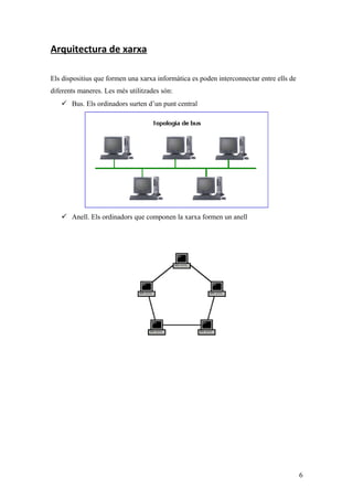 Arquitectura de xarxa
Els dispositius que formen una xarxa informàtica es poden interconnectar entre ells de
diferents maneres. Les més utilitzades són:
 Bus. Els ordinadors surten d’un punt central
 Anell. Els ordinadors que componen la xarxa formen un anell
6
 
