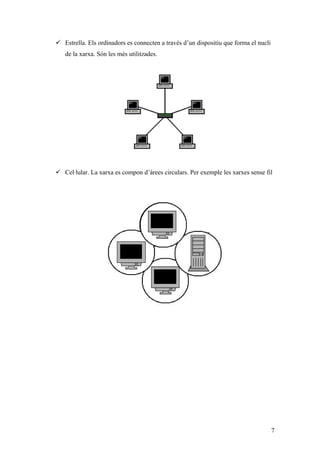  Estrella. Els ordinadors es connecten a través d’un dispositiu que forma el nucli
de la xarxa. Són les més utilitzades.
 Cel·lular. La xarxa es compon d’àrees circulars. Per exemple les xarxes sense fil
7
 