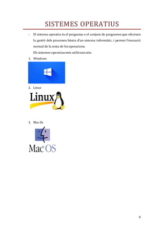 8
SISTEMES OPERATIUS
- El sistema operatiu és el programa o el conjunt de programes que efectuen
la gestió dels processos bàsics d’un sistema informàtic, i permet l’execució
normal de la resta de les operacions.
Els sistemes operatius més utilitzats són:
1. Windows
2. Linux
3. Mac Os
 