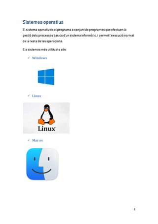 8
Sistemes operatius
El sistema operatiu és el programa o conjunt de programes que efectuen la
gestió dels processos bàsics d’un sistema informàtic, i permet l’execució normal
de la resta de les operacions.
Els sistemes més utilitzats són:
 Windows
 Linux
 Mac os
 
