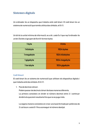 9
Sistemes digitals
Un ordinador és un dispositiu que treballa amb codi binari. El codi binari és un
sistema de numeració que només utilitza dos símbols, el 0 i l’1.
Un bit és la unitat mínima de informació, es a dir, cada 0 o 1 que rep l’ordinador és
un bit. Els bits s’agrupen de 8 en 8 i formen bytes
1 byte 8 bits
1 kilobyte 1024 bytes
1 megabyte 1024 kilobytes
1 gigabyte 1024 megabyte
1 terabyte 1024 gigabyte
Codi binari
El codi binari és un sistema de numeració que utilitzen els dispositius digitals i
que treballa amb dos símbols. El 2 i l’1.
1. Pas de decimal a binari.
Podem passar de decimal a binari de dues maneres diferents.
La primera consisteix en dividir el número decimal entre 2 i continuar
dividint els quocient resultants fins que no es pugui més.
La segona manera consisteix en crear una taula formada per potències de
2 i col·locar a sota 0 i 1 fins aconseguir el número desitjat.
 