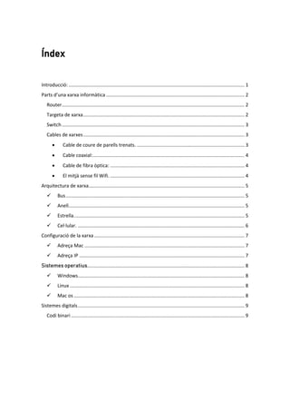 Índex
Introducció: ................................................................................................................................... 1
Parts d’una xarxa informàtica ....................................................................................................... 2
Router........................................................................................................................................ 2
Targeta de xarxa........................................................................................................................ 2
Switch........................................................................................................................................ 3
Cables de xarxes........................................................................................................................ 3
• Cable de coure de parells trenats. ................................................................................ 3
• Cable coaxial:................................................................................................................. 4
• Cable de fibra òptica: .................................................................................................... 4
• El mitjà sense fil Wifi. .................................................................................................... 4
Arquitectura de xarxa.................................................................................................................... 5
 Bus..................................................................................................................................... 5
 Anell................................................................................................................................... 5
 Estrella............................................................................................................................... 5
 Cel·lular. ............................................................................................................................ 6
Configuració de la xarxa................................................................................................................ 7
 Adreça Mac ....................................................................................................................... 7
 Adreça IP ........................................................................................................................... 7
Sistemes operatius..................................................................................................................... 8
 Windows............................................................................................................................ 8
 Linux .................................................................................................................................. 8
 Mac os ............................................................................................................................... 8
Sistemes digitals............................................................................................................................ 9
Codi binari ................................................................................................................................. 9
 