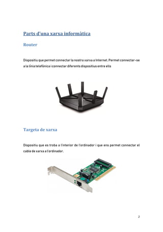 2
Parts d’una xarxa informàtica
Router
Dispositiu que permet connectar la nostra xarxa a Internet. Permet connectar-se
a la línia telefònica i connectar diferents dispositius entre ells
Targeta de xarxa
Dispositiu que es troba a l’interior de l’ordinador i que ens permet connectar el
cable de xarxa a l’ordinador.
 