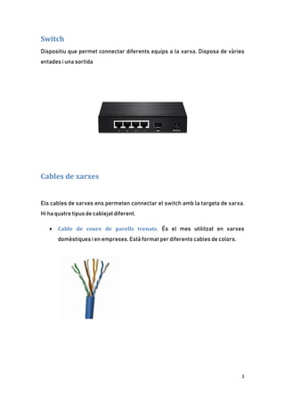 3
Switch
Dispositiu que permet connectar diferents equips a la xarxa. Disposa de vàries
entades i una sortida
Cables de xarxes
Els cables de xarxes ens permeten connectar el switch amb la targeta de xarxa.
Hi ha quatre tipus de cablejat diferent.
• Cable de coure de parells trenats. És el mes utilitzat en xarxes
domèstiques i en empreses. Està format per diferents cables de colors.
 