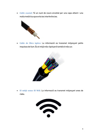 4
• Cable coaxial: Té un nucli de coure envoltat per una capa aïllant i una
malla metàl·lica que evita les interferències.
• Cable de fibra òptica: La informació es transmet mitjançant petits
impulsos de llum. És el mitjà més ràpid però també el més car.
• El mitjà sense fil Wifi. La informació es transmet mitjançant ones de
ràdio.
 