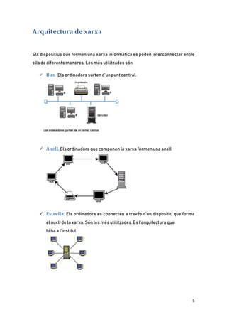 5
Arquitectura de xarxa
Els dispositius que formen una xarxa informàtica es poden interconnectar entre
ells de diferents maneres. Les més utilitzades són
 Bus. Els ordinadors surten d’un punt central.
 Anell. Els ordinadors que componen la xarxa formen una anell
 Estrella. Els ordinadors es connecten a través d’un dispositiu que forma
el nucli de la xarxa. Són les més utilitzades. És l’arquitectura que
hi ha a l’institut.
 