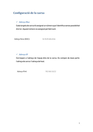 7
Configuració de la xarxa
 Adreça Mac
Cada targeta de xarxa té assignat un número que l’identifica sense possibilitat
d’error. Aquest número ve assignat pel fabricant.
 Adreça IP
Correspon a l’adreça de l’equip dins de la xarxa. Es compon de dues parts:
l’adreça de xarxa i l’adreça de host.
 