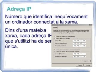 Adreça IP Número que identifica inequívocament un ordinador connectat a la xarxa.  Dins d'una mateixa xarxa, cada adreça IP que s'utilitzi ha de ser única. 