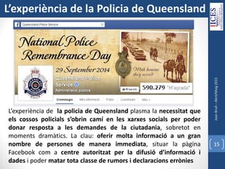 JoanBrull–Abril/Maig2015
15
L’experiència de la policia de Queensland plasma la necessitat que
els cossos policials s’obrin camí en les xarxes socials per poder
donar resposta a les demandes de la ciutadania, sobretot en
moments dramàtics. La clau: oferir molta informació a un gran
nombre de persones de manera immediata, situar la pàgina
Facebook com a centre autoritzat per la difusió d’informació i
dades i poder matar tota classe de rumors i declaracions errònies
L’experiència de la Policia de Queensland
 