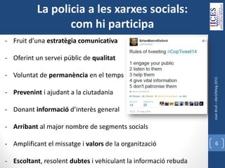 JoanBrull–Abril/Maig2015
6
- Fruit d’una estratègia comunicativa
- Oferint un servei públic de qualitat
- Voluntat de permanència en el temps
- Prevenint i ajudant a la ciutadania
- Donant informació d’interès general
- Arribant al major nombre de segments socials
- Amplificant el missatge i valors de la organització
- Escoltant, resolent dubtes i vehiculant la informació rebuda
La policia a les xarxes socials:
com hi participa
 