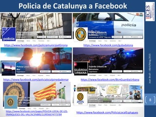 JoanBrull–Abril/Maig2015
8
Policia de Catalunya a Facebook
https://www.facebook.com/policiamunicipalGirona https://www.facebook.com/gubadalona
https://www.facebook.com/policialocalpinedademar https://www.facebook.com/BcnGuardiaUrbana
https://www.facebook.com/PoliciaLocalEsplugueshttps://www.facebook.com/pages/POLICIA-LOCAL-DE-LES-
FRANQUESES-DEL-VALL%C3%88S/119956674773784
 