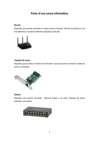 2
Parts d’una xarxa informàtica
Router
Dispositiu que permet connectar la nostra xarxa a Internet. Permet connectar-se a la
línia telefònica i connectar diferents dispositius entre ells.
Targeta de xarxa
Dispositiu que es troba a l’interior de l’ordinador i que ens permet connectar el cable de
xarxa a l’ordinador.
Switch
Dispositiu que permet connectar diferents equips a la xarxa. Disposa de varies
entrades i una sortida.
 