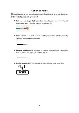 3
Cables de xarxa
Els cables de xarxa ens permeten connectar el switch amb la targeta de xarxa.
Hi ha quatre tipus de cablejat diferent:
 Cable de coure de parells trenats: És el més utilitzat en xarxes domèstiques i
en empreses. Està format per diferents cables de colors
 Cable coaxial: Té un nucli de coure envoltat per una capa aïllant i una malla
metàl·lica que evita les interferències.
 Cable de fibra òptica: La informació es transmet mitjançant petits impulsos de
llum. És el mitjà més ràpid però també el més car.
 El mitjà sense fil. Wifi: La informació es transmet mitjançat ones de ràdio.
 