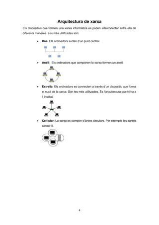 4
Arquitectura de xarxa
Els dispositius que formen una xarxa informàtica es poden interconectar entre ells de
diferents maneres. Les més utilitzades són:
 Bus: Els ordinadors surten d’un punt central.
 Anell: Els ordinadors que componen la xarxa formen un anell.
 Estrella: Els ordinadors es connecten a través d’un dispositiu que forma
el nucli de la xarxa. Són les més utilitzades. És l’arquitectura que hi ha a
l’ institut.
 Cel·lular: La xarxa es compon d’àrees circulars. Per exemple les xarxes
sense fil.
 