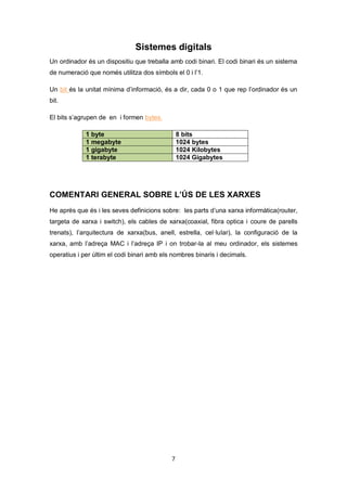 7
Sistemes digitals
Un ordinador és un dispositiu que treballa amb codi binari. El codi binari és un sistema
de numeració que només utilitza dos símbols el 0 i l’1.
Un bit és la unitat mínima d’informació, és a dir, cada 0 o 1 que rep l’ordinador és un
bit.
El bits s’agrupen de en i formen bytes.
1 byte 8 bits
1 megabyte 1024 bytes
1 gigabyte 1024 Kilobytes
1 terabyte 1024 Gigabytes
COMENTARI GENERAL SOBRE L’ÚS DE LES XARXES
He aprés que és i les seves definicions sobre: les parts d’una xarxa informàtica(router,
targeta de xarxa i switch), els cables de xarxa(coaxial, fibra optica i coure de parells
trenats), l’arquitectura de xarxa(bus, anell, estrella, cel·lular), la configuració de la
xarxa, amb l’adreça MAC i l’adreça IP i on trobar-la al meu ordinador, els sistemes
operatius i per últim el codi binari amb els nombres binaris i decimals.
 