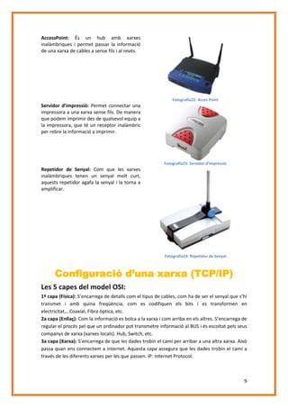 AccessPoint: És un hub amb xarxes
inalàmbriques i permet passar la informació
de una xarxa de cables a sense fils i al revés.

Fotografia22: Acces Point

Servidor d’impressió: Permet connectar una
impressora a una xarxa sense fils. De manera
que podem imprimir des de qualsevol equip a
la impressora, que té un receptor inalàmbric
per rebre la informació a imprimir.

Fotografia23: Servidor d’impressió

Repetidor de Senyal: Com que les xarxes
inalàmbriques tenen un senyal molt curt,
aquests repetidor agafa la senyal i la torna a
amplificar.

Fotografia24: Repetidor de Senyal

Configuració d’una xarxa (TCP/IP)
Les 5 capes del model OSI:
1ª capa (Física): S’encarrega de detalls com el tipus de cables, com ha de ser el senyal que s’hi
transmet i amb quina freqüència, com es codifiquen els bits i es transformen en
electricitat,…Coaxial, Fibra òptica, etc.
2a capa (Enllaç): Com la informació es bolca a la xarxa i com arriba en els altres. S’encarrega de
regular el procés pel que un ordinador pot transmetre informació al BUS i és escoltat pels seus
companys de xarxa (xarxes locals). Hub, Switch, etc.
3a capa (Xarxa): S’encarrega de que les dades trobin el camí per arribar a una altra xarxa. Això
passa quan ens connectem a internet. Aquesta capa assegura que les dades trobin el camí a
través de les diferents xarxes per les que passen. IP: Internet Protocol.

9

 