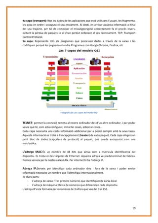 4a capa (transport): Rep les dades de les aplicacions que està utilitzant l’usuari, les fragmenta,
les posa en ordre i assegura el seu enviament. Al destí, en arribar aquesta informació al final
del seu trajecte, per tal de composar el missatgeoriginal correctament fa el procés invers,
evitant la pèrdua de paquets, o si s’han perdut ordenant el seu reenviament. TCP: Transport
Control Protocol.
5a capa: Representa tots els programes que processen dades a través de la xarxa i les
codifiquen perquè les puguem entendre.Programes com GoogleChrome, FireFox, etc.

Fotografia25:Les capes del model OSI

TELNET: permet la connexió remota al nostre ordinador des d’un altre ordinador, i per poder
veure què té, com està configurat, instal·lar coses, esborrar coses...
Cada capa necessita una certa informació addicional per a poder complir amb la seva tasca.
Aquesta informació es troba a l’encapçalament (header) de cada paquet. Cada capa afegeix un
petit bloc de dades (capçalera de protocol) al paquet, que queda encapsulat com una
matrioshka.

L’adreça MAC:És un nombre de 48 bits que actua com a matricula identificativa del
dispositiu. Es troba en les targetes de Ethernet. Aquesta adreça ve predeterminat de fàbrica.
Nomes serveix per la nostra xarxa LAN. Per internet hi ha l’adreça IP.

Adreça IP:Serveix per identificar cada ordinador dins i fora de la xarxa i poder enviar
informació necessito un nombre que l’identifiqui internacionalment.
Té dues parts:
- L’adreça de xarxa: Tres primers números que identifiquen la xarxa local.
- L’adreça de màquina: Resta de números que diferencien cada dispositiu.
L’adreça IP esta formada per 4 números de 3 xifres que van del 0 al 255.

10

 
