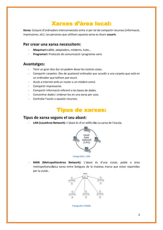 Xarxes d’àrea local:
Xarxa: Conjunt d’ordinadors interconnectats entre sí per tal de compartir recursos (informació,
impressores, etc). Les persones que utilitzen aquesta xarxa es diuen usuaris.

Per crear una xarxa necessitem:
-

Maquinari:cable, adaptadors, mòdems, hubs...
Programari: Protocols de comunicació i programes varis.

Avantatges:
-

Tenir un gran disc dur on podem desar les nostres coses.
Compartir carpetes. Des de qualsevol ordinador puc accedir a una carpeta que està en
un ordinador que tothom pot veure.
Accés a internet amb un router o un mòdem comú.
Compartir impressores.
Compartir informació referent a les bases de dades.
Concentrar dades i ordenar-les en una xarxa per usos.
Controlar l’accés a aquests recursos.

Tipus de xarxes:
Tipus de xarxa segons el seu abast:
-

LAN (LocatArea Network): L’abast és d’un edifici.Ex: La xarxa de l’escola.

Fotografia1: LAN

-

MAN (MetropolitanArea Network): L’abast és d’una ciutat, poble o àrea
metropolitana.Ex:La xarxa entre botigues de la mateixa marca que estan repartides
per la ciutat..

Fotografia 2:MAN

3

 