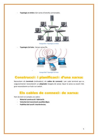 -

Topologia en Arbre: Són varies d’estrella connectades.

Fotografia7: Topologia en Arbre

-

Topologia Cel·lular: Xarxes sense fils.

Fotografia8: Topologia Cel·lular

Construcció i planificació d’una xarxa:
Necessitem els terminals (ordinadors), els cables de connexió i per cada terminal que es
vulguiconnectar necessitarem un adaptador (targeta de xarxa). Quan la xarxa va essent més
gran necessitarem un hub o un switch.

Els cables de connexió de xarxa:
Hem de tenir en compte uns valors:
- Material construcció i fabricació.
- Velocitat de transmissió assolible (Bps).
- Fiabilitat del soroll i interferències.

5

 