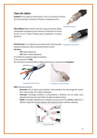 Tipus de cables:
Coaxial:Per fer xarxes en forma de bus. Hi ha un connector en forma
de T que serveix per connectar el Coaxial a la targeta de xarxa.

Fotografia9: Coaxial

Fibra Òptica:Cable construït amb dues capes de polímer plàstic
d’extremada transparència que transmet la informació en forma
de llum. És car i només l’utilitzen grans companyies o en grans
distàncies.

Parell trenat: És un cable de coure (electricitat). Està format per

Fotografia10: Fibra Òptica

4 parells trenats que li dona immunitat enfront al soroll.
Dos tipus:
- STP: aïllant addicional
- UTP: No té l’aïllant addicional.
Hi ha diferents categories segons la velocitat.
El seu connector és l’RJ45.
Per connectar el connector Rj45 al cable parell trenat es necessita una crimpadora.

Fotografia12: Parell trenat

Fotografia11: Connector RJ45

Wifi: Connexió sense fils.
-

Bluetooth: De curt abast, poca velocitat i molt estàndard. Per descarregar de manera
fàcil: música, fotos d’un mòbil a l’ordinador.
Infrarojos: Tecnologia semblant al comandament a distància, de curt abast, poca
velocitat de transmissió i poc fiable. Sensible als obstacles físics.
WLAN: Tecnologia específica per ordinadors que pot assolir fins 56Mbps. Abast fins a
100m en espais tancats però depenen dels obstacles (reixes metàl·lics sobretot).

Fotografia13:Wifi

6

 