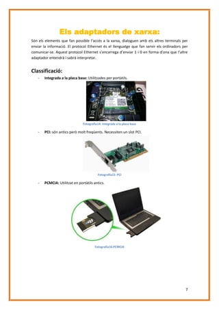 Els adaptadors de xarxa:
Són els elements que fan possible l’accés a la xarxa, dialoguen amb els altres terminals per
enviar la informació. El protocol Ethernet és el llenguatge que fan servir els ordinadors per
comunicar-se. Aquest protocol Ethernet s’encarrega d’enviar 1 i 0 en forma d’ona que l’altre
adaptador entendrà i sabrà interpretar.

Classificació:
-

Integrada a la placa base: Utilitzades per portàtils.

Fotografia14: Integrada a la placa base

-

PCI: són antics però molt freqüents. Necessiten un slot PCI.

Fotografia15: PCI

-

PCMCIA: Utilitzat en portàtils antics.

Fotografia16:PCMCIA

7

 